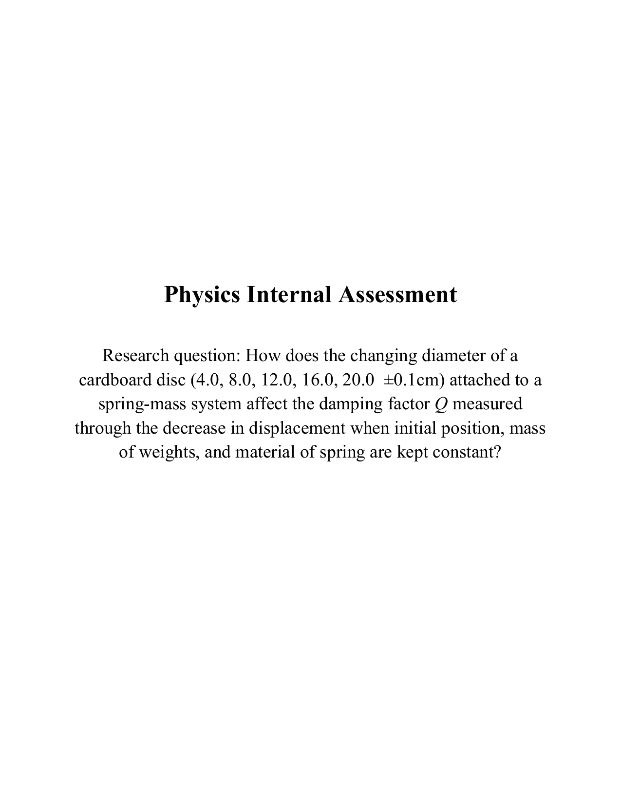 How does the changing diameter of a 
cardboard disc (4.0, 8.0, 12.0, 16.0, 20.0  ±0.1cm) attached to a 
spring-mass system affect the damping factor Q measured 
through the decrease in displacement when initial position, mass 
of weights, and material of spring are kept constant? - Physics IA exemplar scored 6