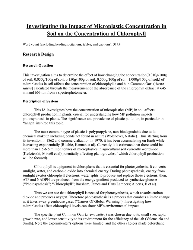 This investigation aims to determine the effect of how changing the concentration(0.010g/100g of soil, 0.050g/100g of soil, 0.150g/100g of soil, 0.500g/100g of soil, 1.000g/100g of soil,) of microplastics in soil affects the concentration of chlorophyll a and b in Common Oats (Avena sativa) calculated through the measurement of the absorbance of the chlorophyll extract at 645 nm and 663 nm from a spectrophotometer. - Biology IA exemplar scored 6