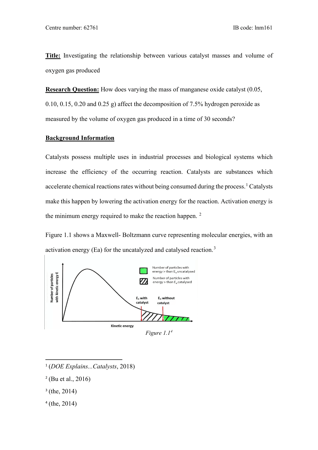 Investigating the relationship between various catalyst masses and volume of
oxygen gas produced.

How does varying the mass of manganese oxide catalyst (0.05,
0.10, 0.15, 0.20 and 0.25 g) affect the decomposition of 7.5% hydrogen peroxide as
measured by the volume of oxygen gas produced in a time of 30 seconds? - Chemistry IA exemplar scored 5