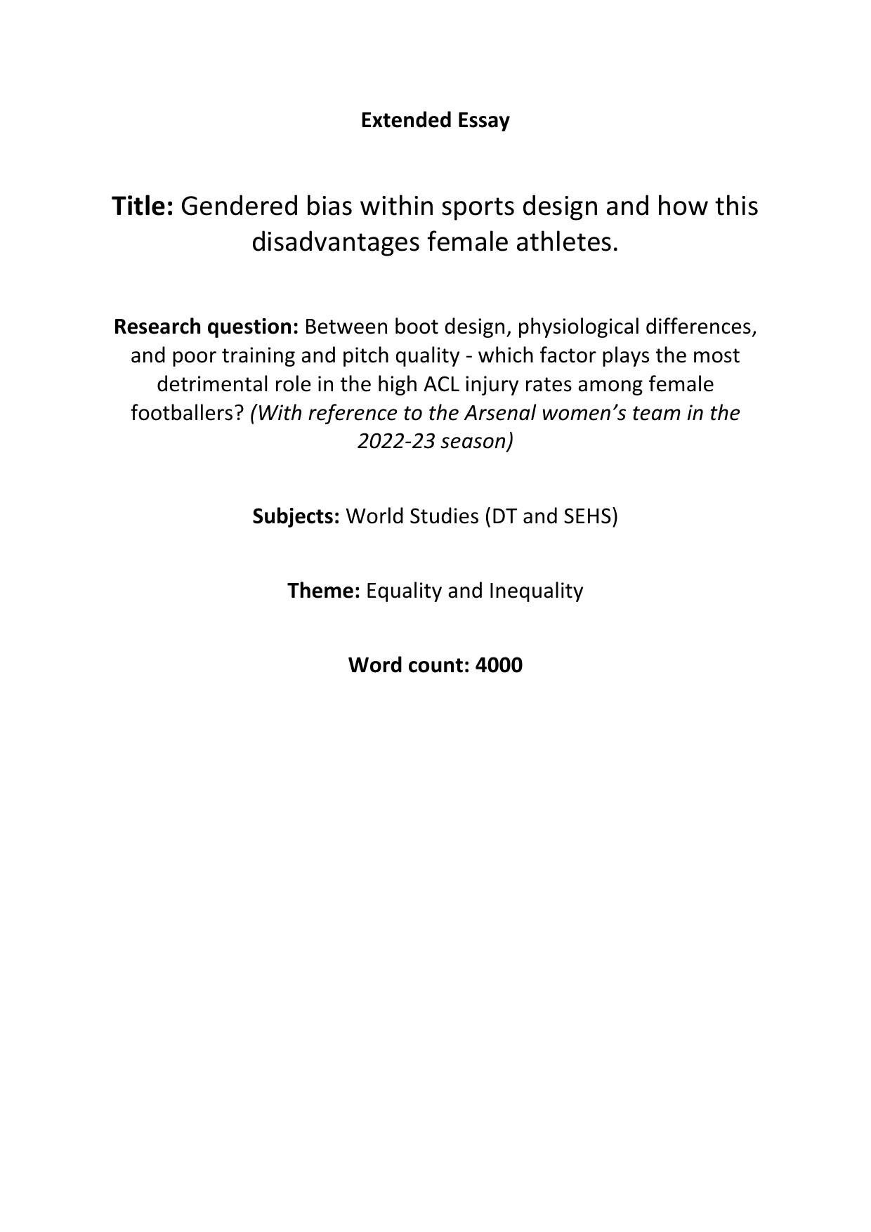 Title: Gendered bias within sports design and how this 
disadvantages female athletes. 
Research question: Between boot design, physiological differences, 
and poor training and pitch quality - which factor plays the most 
detrimental role in the high ACL injury rates among female 
footballers? (With reference to the Arsenal women’s team in the 
2022-23 season) 
Subjects: World Studies (DT and SEHS) 
Theme: Equality and Inequality